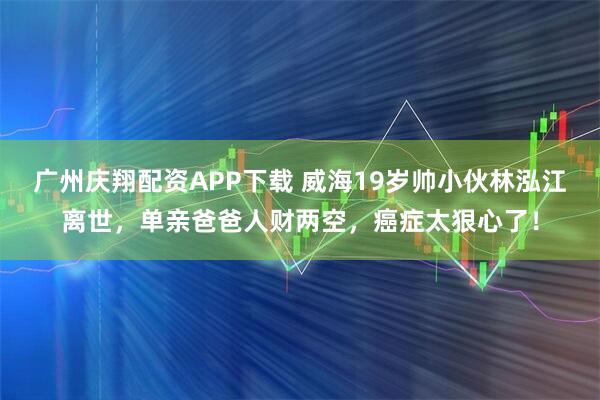 广州庆翔配资APP下载 威海19岁帅小伙林泓江离世，单亲爸爸人财两空，癌症太狠心了！