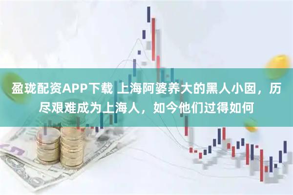 盈珑配资APP下载 上海阿婆养大的黑人小囡，历尽艰难成为上海人，如今他们过得如何