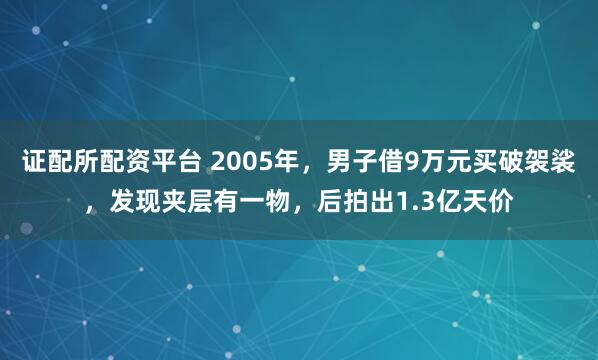 证配所配资平台 2005年，男子借9万元买破袈裟，发现夹层有一物，后拍出1.3亿天价