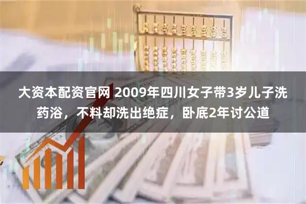 大资本配资官网 2009年四川女子带3岁儿子洗药浴，不料却洗出绝症，卧底2年讨公道