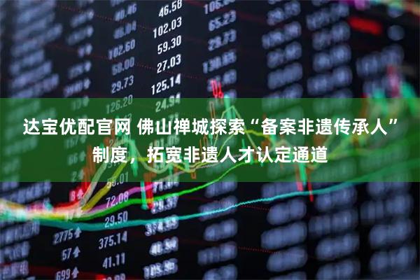 达宝优配官网 佛山禅城探索“备案非遗传承人”制度,拓宽非遗人才认定通道