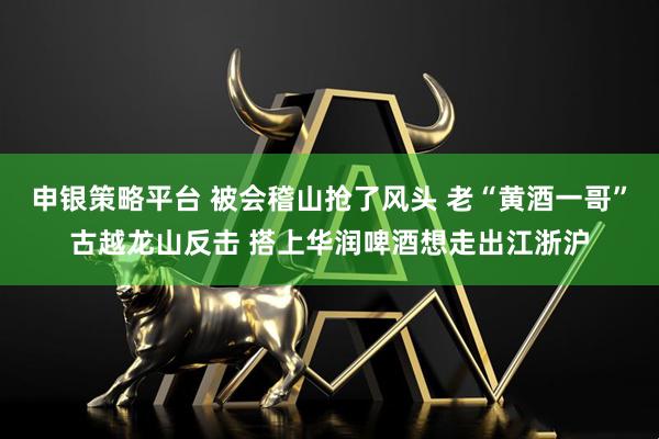 申银策略平台 被会稽山抢了风头 老“黄酒一哥”古越龙山反击 搭上华润啤酒想走出江浙沪