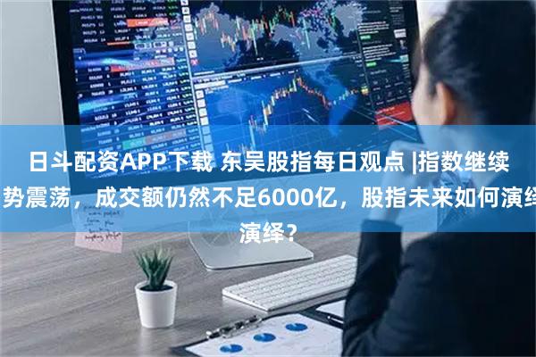 日斗配资APP下载 东吴股指每日观点 |指数继续弱势震荡，成交额仍然不足6000亿，股指未来如何演绎？