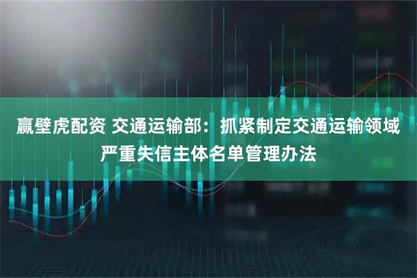 赢壁虎配资 交通运输部：抓紧制定交通运输领域严重失信主体名单管理办法