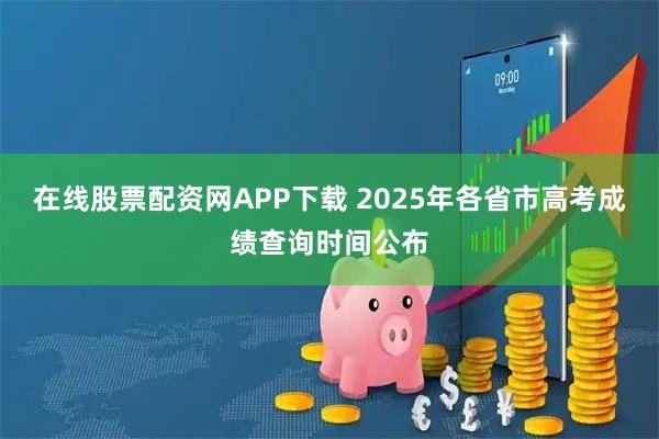 在线股票配资网APP下载 2025年各省市高考成绩查询时间公布
