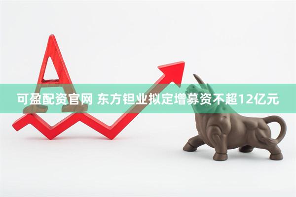可盈配资官网 东方钽业拟定增募资不超12亿元