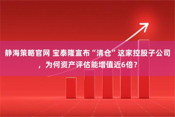 静海策略官网 宝泰隆宣布“清仓”这家控股子公司，为何资产评估能增值近6倍？