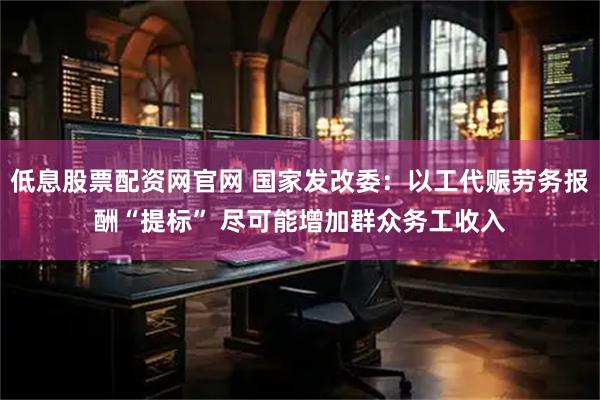 低息股票配资网官网 国家发改委：以工代赈劳务报酬“提标” 尽可能增加群众务工收入