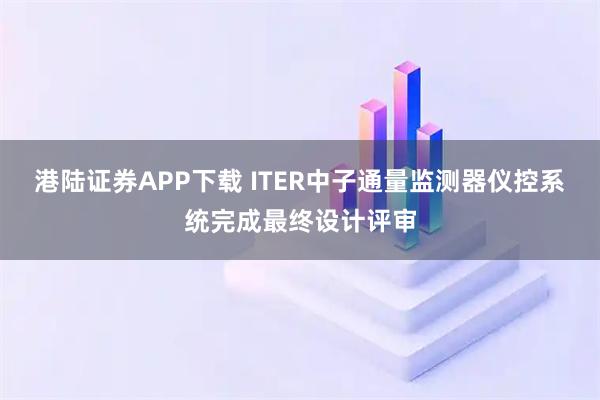 港陆证券APP下载 ITER中子通量监测器仪控系统完成最终设计评审