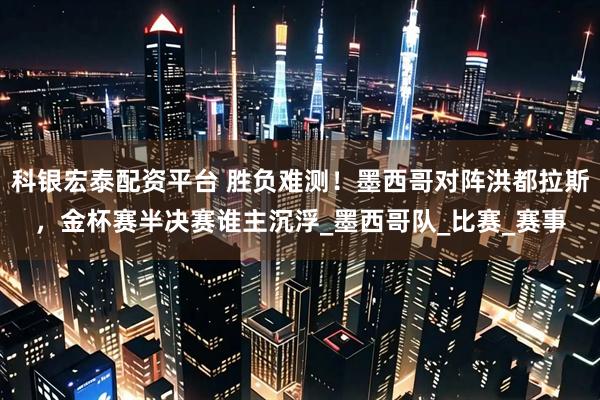 科银宏泰配资平台 胜负难测！墨西哥对阵洪都拉斯，金杯赛半决赛谁主沉浮_墨西哥队_比赛_赛事