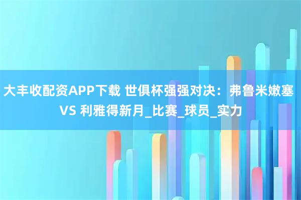 大丰收配资APP下载 世俱杯强强对决：弗鲁米嫩塞 VS 利雅得新月_比赛_球员_实力