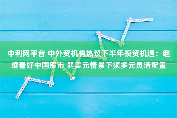 中利网平台 中外资机构热议下半年投资机遇：继续看好中国股市 弱美元情景下须多元灵活配置