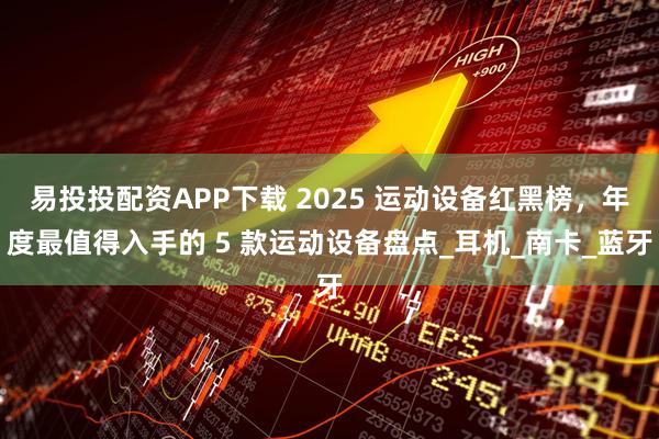易投投配资APP下载 2025 运动设备红黑榜，年度最值得入手的 5 款运动设备盘点_耳机_南卡_蓝牙