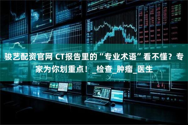 骏艺配资官网 CT报告里的“专业术语”看不懂？专家为你划重点！_检查_肿瘤_医生