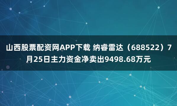 山西股票配资网APP下载 纳睿雷达（688522）7月25日主力资金净卖出9498.68万元