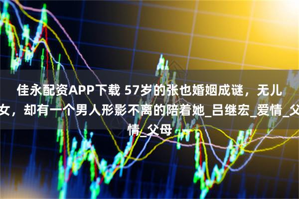 佳永配资APP下载 57岁的张也婚姻成谜,无儿无女,却有一个男人形影不离的陪着她_吕继宏_爱情_父母