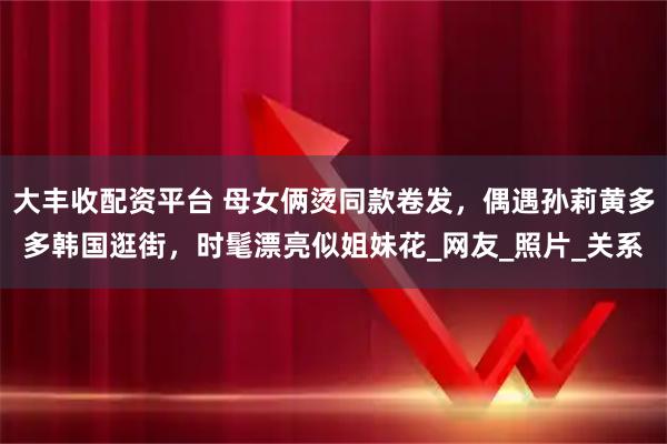 大丰收配资平台 母女俩烫同款卷发，偶遇孙莉黄多多韩国逛街，时髦漂亮似姐妹花_网友_照片_关系