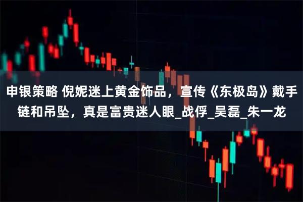 申银策略 倪妮迷上黄金饰品，宣传《东极岛》戴手链和吊坠，真是富贵迷人眼_战俘_吴磊_朱一龙