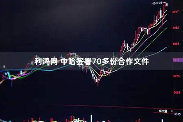 利鸿网 中哈签署70多份合作文件