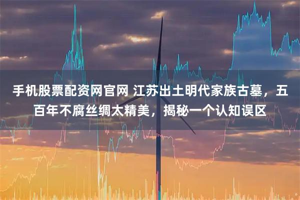 手机股票配资网官网 江苏出土明代家族古墓，五百年不腐丝绸太精美，揭秘一个认知误区