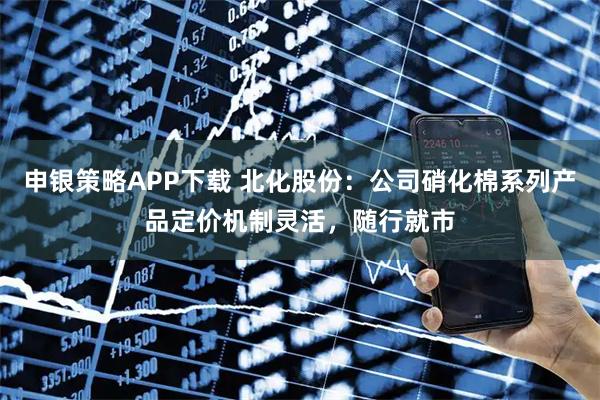 申银策略APP下载 北化股份：公司硝化棉系列产品定价机制灵活，随行就市