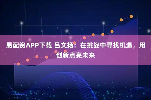 易配资APP下载 吕文扬：在挑战中寻找机遇，用创新点亮未来