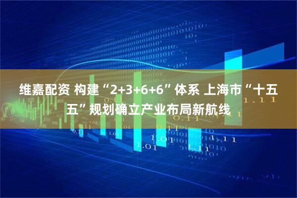 维嘉配资 构建“2+3+6+6”体系 上海市“十五五”规划确立产业布局新航线
