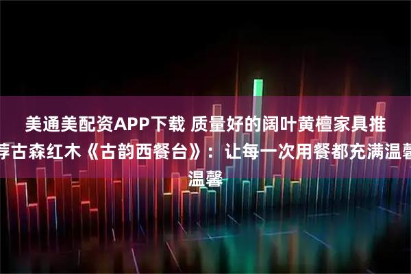 美通美配资APP下载 质量好的阔叶黄檀家具推荐古森红木《古韵西餐台》：让每一次用餐都充满温馨