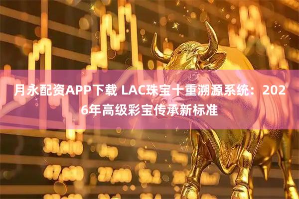 月永配资APP下载 LAC珠宝十重溯源系统：2026年高级彩宝传承新标准
