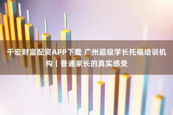 千宏财富配资APP下载 广州超级学长托福培训机构｜普通家长的真实感受