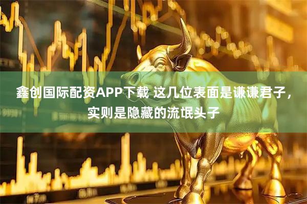 鑫创国际配资APP下载 这几位表面是谦谦君子，实则是隐藏的流氓头子