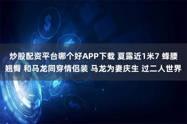 炒股配资平台哪个好APP下载 夏露近1米7 蜂腰翘臀 和马龙同穿情侣装 马龙为妻庆生 过二人世界