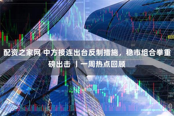 配资之家网 中方接连出台反制措施，稳市组合拳重磅出击 丨一周热点回顾