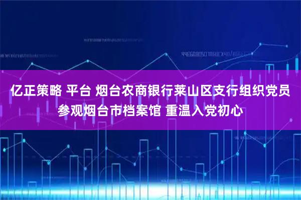 亿正策略 平台 烟台农商银行莱山区支行组织党员参观烟台市档案馆 重温入党初心