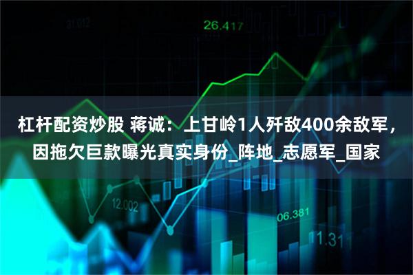 杠杆配资炒股 蒋诚：上甘岭1人歼敌400余敌军，因拖欠巨款曝光真实身份_阵地_志愿军_国家