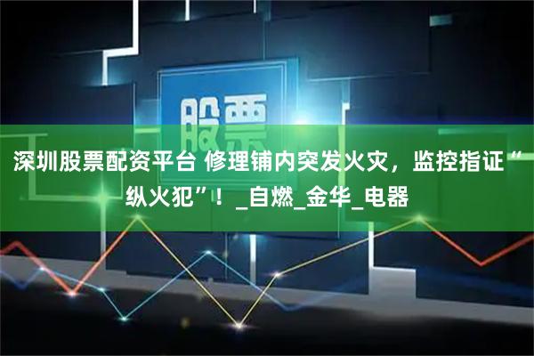 深圳股票配资平台 修理铺内突发火灾，监控指证“纵火犯”！_自燃_金华_电器