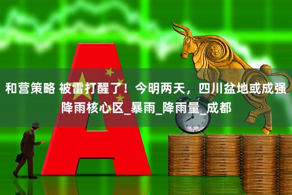和营策略 被雷打醒了！今明两天，四川盆地或成强降雨核心区_暴雨_降雨量_成都