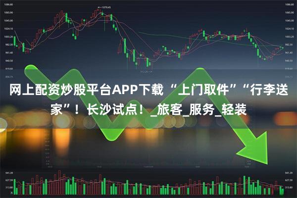 网上配资炒股平台APP下载 “上门取件”“行李送家”！长沙试点！_旅客_服务_轻装