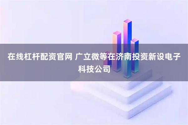 在线杠杆配资官网 广立微等在济南投资新设电子科技公司