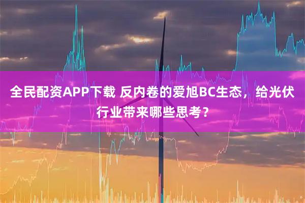 全民配资APP下载 反内卷的爱旭BC生态，给光伏行业带来哪些思考？