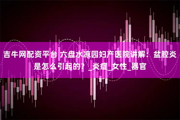 吉牛网配资平台 六盘水凉园妇产医院讲解：盆腔炎是怎么引起的？_炎症_女性_器官