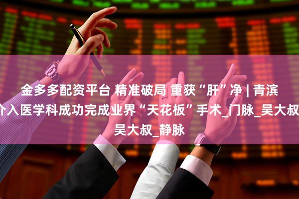 金多多配资平台 精准破局 重获“肝”净 | 青滨附院介入医学科成功完成业界“天花板”手术_门脉_吴大叔_静脉