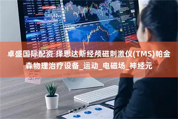 卓盛国际配资 择思达斯经颅磁刺激仪(TMS)帕金森物理治疗设备_运动_电磁场_神经元