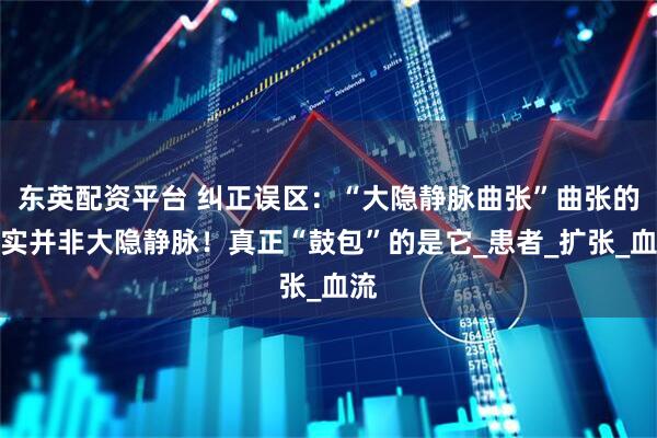 东英配资平台 纠正误区：“大隐静脉曲张”曲张的其实并非大隐静脉！真正“鼓包”的是它_患者_扩张_血流