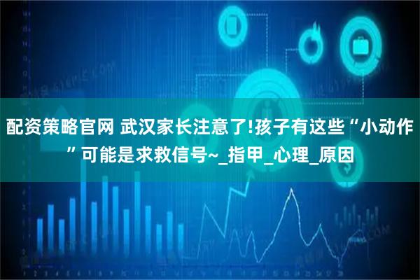 配资策略官网 武汉家长注意了!孩子有这些“小动作”可能是求救信号~_指甲_心理_原因