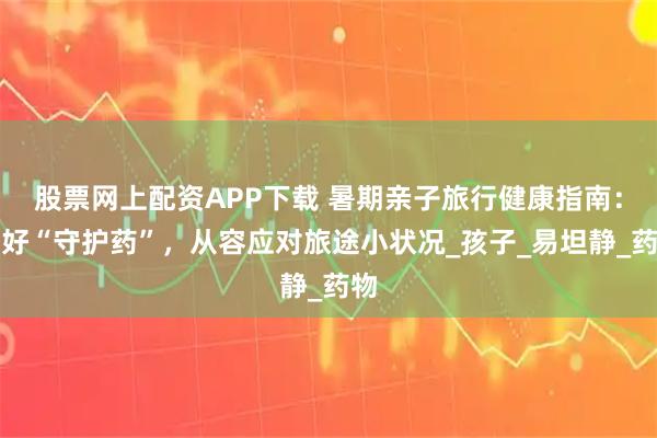 股票网上配资APP下载 暑期亲子旅行健康指南：备好“守护药”，从容应对旅途小状况_孩子_易坦静_药物