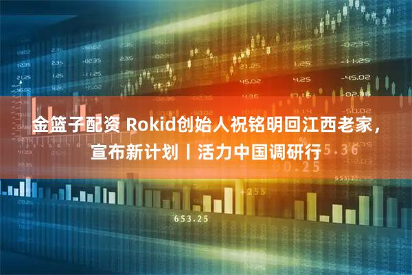 金篮子配资 Rokid创始人祝铭明回江西老家，宣布新计划丨活力中国调研行