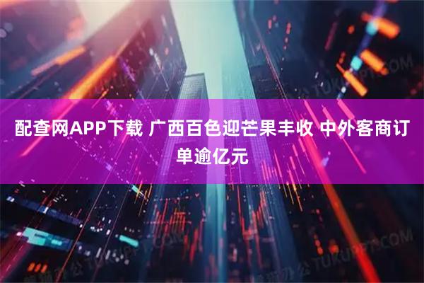 配查网APP下载 广西百色迎芒果丰收 中外客商订单逾亿元