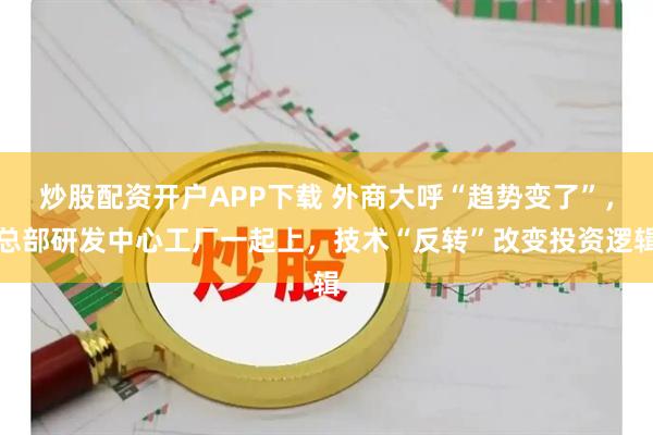 炒股配资开户APP下载 外商大呼“趋势变了”，总部研发中心工厂一起上，技术“反转”改变投资逻辑
