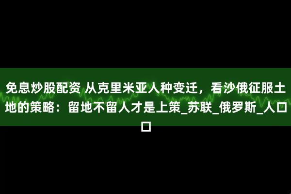 免息炒股配资 从克里米亚人种变迁，看沙俄征服土地的策略：留地不留人才是上策_苏联_俄罗斯_人口